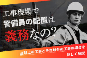 工事現場で警備員の配置は義務なの？道路上の工事とそれ以外の工事の場合を詳しく解説